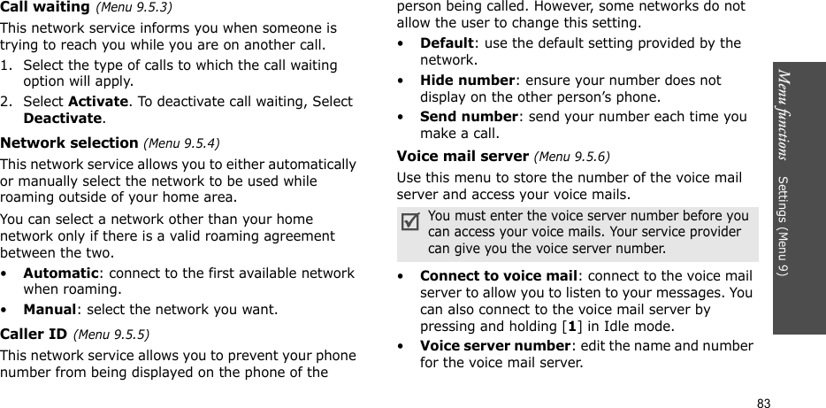 Menu functions    Settings (Menu 9)83Call waiting(Menu 9.5.3)This network service informs you when someone is trying to reach you while you are on another call.1. Select the type of calls to which the call waiting option will apply.2. Select Activate. To deactivate call waiting, Select Deactivate. Network selection (Menu 9.5.4)This network service allows you to either automatically or manually select the network to be used while roaming outside of your home area. You can select a network other than your home network only if there is a valid roaming agreement between the two.•Automatic: connect to the first available network when roaming.•Manual: select the network you want.Caller ID(Menu 9.5.5)This network service allows you to prevent your phone number from being displayed on the phone of the person being called. However, some networks do not allow the user to change this setting.•Default: use the default setting provided by the network.•Hide number: ensure your number does not display on the other person’s phone.•Send number: send your number each time you make a call.Voice mail server (Menu 9.5.6)Use this menu to store the number of the voice mail server and access your voice mails.•Connect to voice mail: connect to the voice mail server to allow you to listen to your messages. You can also connect to the voice mail server by pressing and holding [1] in Idle mode.•Voice server number: edit the name and number for the voice mail server.You must enter the voice server number before you can access your voice mails. Your service provider can give you the voice server number.