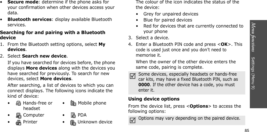 Menu functions    Settings (Menu 9)85•Secure mode: determine if the phone asks for your confirmation when other devices access your data.•Bluetooth services: display available Bluetooth services. Searching for and pairing with a Bluetooth device1. From the Bluetooth setting options, select My devices.2. Select Search new device.If you have searched for devices before, the phone displays More devices along with the devices you have searched for previously. To search for new devices, select More devices.After searching, a list of devices to which you can connect displays. The following icons indicate the kind of device:The colour of the icon indicates the status of the the device:• Grey for unpaired devices• Blue for paired devices• Red for devices that are currently connected to your phone3. Select a device.4. Enter a Bluetooth PIN code and press &lt;OK&gt;. This code is used just once and you don’t need to memorise it.When the owner of the other device enters the same code, pairing is complete.Using device optionsFrom the device list, press &lt;Options&gt; to access the following options: •  Hands-free or headset•  Mobile phone• Computer • PDA•  Printer •  Unknown deviceSome devices, especially headsets or hands-free car kits, may have a fixed Bluetooth PIN, such as 0000. If the other device has a code, you must enter it.Options may vary depending on the paired device.
