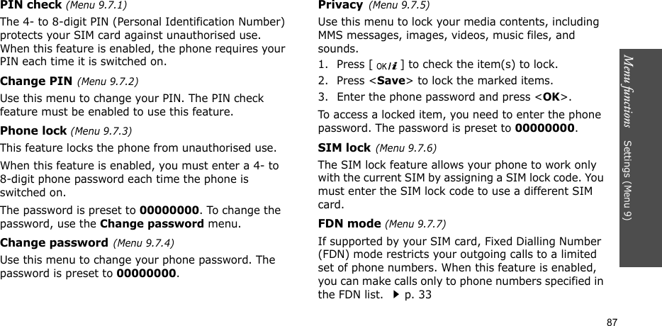 Menu functions    Settings (Menu 9)87PIN check (Menu 9.7.1)The 4- to 8-digit PIN (Personal Identification Number) protects your SIM card against unauthorised use. When this feature is enabled, the phone requires your PIN each time it is switched on.Change PIN(Menu 9.7.2) Use this menu to change your PIN. The PIN check feature must be enabled to use this feature.Phone lock (Menu 9.7.3) This feature locks the phone from unauthorised use. When this feature is enabled, you must enter a 4- to 8-digit phone password each time the phone is switched on.The password is preset to 00000000. To change the password, use the Change password menu.Change password(Menu 9.7.4)Use this menu to change your phone password. The password is preset to 00000000.Privacy(Menu 9.7.5)Use this menu to lock your media contents, including MMS messages, images, videos, music files, and sounds. 1. Press [ ] to check the item(s) to lock. 2. Press &lt;Save&gt; to lock the marked items.3. Enter the phone password and press &lt;OK&gt;.To access a locked item, you need to enter the phone password. The password is preset to 00000000.SIM lock(Menu 9.7.6)The SIM lock feature allows your phone to work only with the current SIM by assigning a SIM lock code. You must enter the SIM lock code to use a different SIM card.FDN mode (Menu 9.7.7) If supported by your SIM card, Fixed Dialling Number (FDN) mode restricts your outgoing calls to a limited set of phone numbers. When this feature is enabled, you can make calls only to phone numbers specified in the FDN list. p. 33