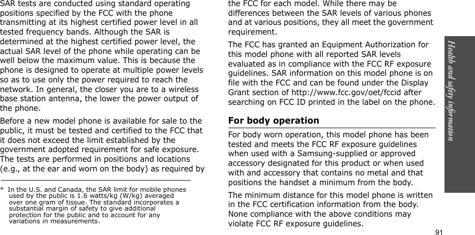 Health and safety information  91SAR tests are conducted using standard operating positions specified by the FCC with the phone transmitting at its highest certified power level in all tested frequency bands. Although the SAR is determined at the highest certified power level, the actual SAR level of the phone while operating can be well below the maximum value. This is because the phone is designed to operate at multiple power levels so as to use only the power required to reach the network. In general, the closer you are to a wireless base station antenna, the lower the power output of the phone.Before a new model phone is available for sale to the public, it must be tested and certified to the FCC that it does not exceed the limit established by the government adopted requirement for safe exposure. The tests are performed in positions and locations (e.g., at the ear and worn on the body) as required by the FCC for each model. While there may be differences between the SAR levels of various phones and at various positions, they all meet the government requirement.The FCC has granted an Equipment Authorization for this model phone with all reported SAR levels evaluated as in compliance with the FCC RF exposure guidelines. SAR information on this model phone is on file with the FCC and can be found under the Display Grant section of http://www.fcc.gov/oet/fccid after searching on FCC ID printed in the label on the phone.For body operationFor body worn operation, this model phone has been tested and meets the FCC RF exposure guidelines when used with a Samsung-supplied or approved accessory designated for this product or when used with and accessory that contains no metal and that positions the handset a minimum from the body.The minimum distance for this model phone is written in the FCC certification information from the body. None compliance with the above conditions may violate FCC RF exposure guidelines.*  In the U.S. and Canada, the SAR limit for mobile phones used by the public is 1.6 watts/kg (W/kg) averaged over one gram of tissue. The standard incorporates a substantial margin of safety to give additional protection for the public and to account for any variations in measurements.