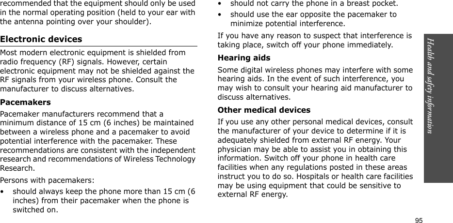 Health and safety information  95recommended that the equipment should only be used in the normal operating position (held to your ear with the antenna pointing over your shoulder).Electronic devicesMost modern electronic equipment is shielded from radio frequency (RF) signals. However, certain electronic equipment may not be shielded against the RF signals from your wireless phone. Consult the manufacturer to discuss alternatives.PacemakersPacemaker manufacturers recommend that a minimum distance of 15 cm (6 inches) be maintained between a wireless phone and a pacemaker to avoid potential interference with the pacemaker. These recommendations are consistent with the independent research and recommendations of Wireless Technology Research.Persons with pacemakers:• should always keep the phone more than 15 cm (6 inches) from their pacemaker when the phone is switched on.• should not carry the phone in a breast pocket.• should use the ear opposite the pacemaker to minimize potential interference.If you have any reason to suspect that interference is taking place, switch off your phone immediately.Hearing aidsSome digital wireless phones may interfere with some hearing aids. In the event of such interference, you may wish to consult your hearing aid manufacturer to discuss alternatives.Other medical devicesIf you use any other personal medical devices, consult the manufacturer of your device to determine if it is adequately shielded from external RF energy. Your physician may be able to assist you in obtaining this information. Switch off your phone in health care facilities when any regulations posted in these areas instruct you to do so. Hospitals or health care facilities may be using equipment that could be sensitive to external RF energy.