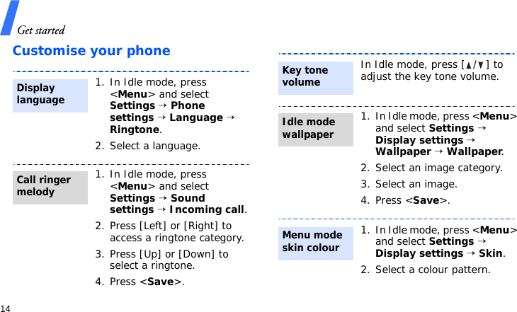 Get started14Customise your phone1. In Idle mode, press &lt;Menu&gt; and select Settings → Phone settings → Language → Ringtone.2. Select a language.1. In Idle mode, press &lt;Menu&gt; and select Settings → Sound settings → Incoming call.2. Press [Left] or [Right] to access a ringtone category.3. Press [Up] or [Down] to select a ringtone.4. Press &lt;Save&gt;.Display languageCall ringer melodyIn Idle mode, press [ / ] to adjust the key tone volume.1. In Idle mode, press &lt;Menu&gt; and select Settings → Display settings → Wallpaper → Wallpaper.2. Select an image category.3. Select an image.4. Press &lt;Save&gt;.1. In Idle mode, press &lt;Menu&gt; and select Settings → Display settings → Skin.2. Select a colour pattern.Key tone volumeIdle mode wallpaper Menu mode skin colour