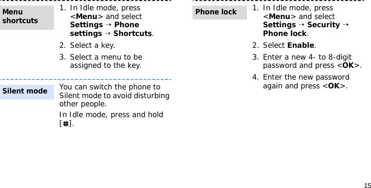 151. In Idle mode, press &lt;Menu&gt; and select Settings → Phone settings → Shortcuts.2. Select a key.3. Select a menu to be assigned to the key.You can switch the phone to Silent mode to avoid disturbing other people. In Idle mode, press and hold [].Menu shortcuts Silent mode1. In Idle mode, press &lt;Menu&gt; and select Settings → Security → Phone lock.2. Select Enable.3. Enter a new 4- to 8-digit password and press &lt;OK&gt;.4. Enter the new password again and press &lt;OK&gt;.Phone lock