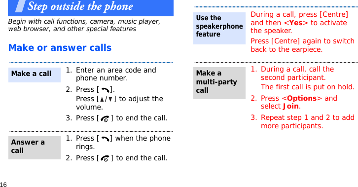16Step outside the phoneBegin with call functions, camera, music player, web browser, and other special featuresMake or answer calls1. Enter an area code and phone number.2. Press [ ].Press [ / ] to adjust the volume.3. Press [ ] to end the call.1. Press [ ] when the phone rings.2. Press [ ] to end the call.Make a callAnswer a callDuring a call, press [Centre] and then &lt;Yes&gt; to activate the speaker.Press [Centre] again to switch back to the earpiece.1. During a call, call the second participant.The first call is put on hold.2. Press &lt;Options&gt; and select Join.3. Repeat step 1 and 2 to add more participants.Use the speakerphone featureMake a multi-party call