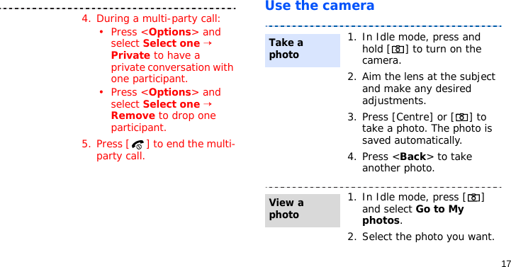 17Use the camera4. During a multi-party call:•Press &lt;Options&gt; and select Select one → Private to have a private conversation with one participant. •Press &lt;Options&gt; and select Select one → Remove to drop one participant.5. Press [ ] to end the multi-party call.1. In Idle mode, press and hold [ ] to turn on the camera.2. Aim the lens at the subject and make any desired adjustments.3. Press [Centre] or [ ] to take a photo. The photo is saved automatically.4. Press &lt;Back&gt; to take another photo.1. In Idle mode, press [ ] and select Go to My photos.2. Select the photo you want.Take a photoView a photo