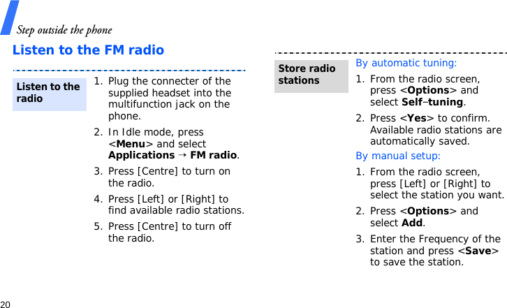 Step outside the phone20Listen to the FM radio1. Plug the connecter of the supplied headset into the multifunction jack on the phone.2. In Idle mode, press &lt;Menu&gt; and select Applications → FM radio.3. Press [Centre] to turn on the radio.4. Press [Left] or [Right] to find available radio stations.5. Press [Centre] to turn off the radio.Listen to the radioBy automatic tuning:1. From the radio screen, press &lt;Options&gt; and select Self-tuning.2. Press &lt;Yes&gt; to confirm. Available radio stations are automatically saved.By manual setup:1. From the radio screen, press [Left] or [Right] to select the station you want.2. Press &lt;Options&gt; and select Add.3. Enter the Frequency of the station and press &lt;Save&gt; to save the station.Store radio stations