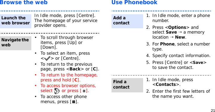 21Browse the web Use PhonebookIn Idle mode, press [Centre]. The homepage of your service provider opens.• To scroll through browser items, press [Up] or [Down]. • To select an item, press &lt; &gt; or [Centre].• To return to the previous page, press &lt;Back&gt; or [C].• To return to the homepage, press and hold [C].• To access browser options, select   or press [ ].• To access other phone menus, press [ ].Launch the web browserNavigate the web1. In Idle mode, enter a phone number. 2. Press &lt;Options&gt; and select Save → a memory location → New.3. For Phone, select a number type.4. Specify contact information.5. Press [Centre] or &lt;Save&gt; to save the contact.1. In Idle mode, press &lt;Contacts&gt;.2. Enter the first few letters of the name you want.Add a contactFind a contact