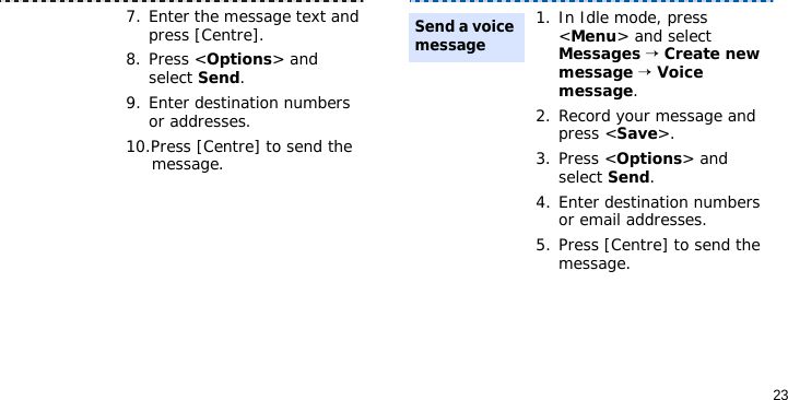 237. Enter the message text and press [Centre].8. Press &lt;Options&gt; and select Send.9. Enter destination numbers or addresses.10.Press [Centre] to send the message.1. In Idle mode, press &lt;Menu&gt; and select Messages → Create new message → Voice message.2. Record your message and press &lt;Save&gt;.3. Press &lt;Options&gt; and select Send.4. Enter destination numbers or email addresses.5. Press [Centre] to send the message.Send a voice message