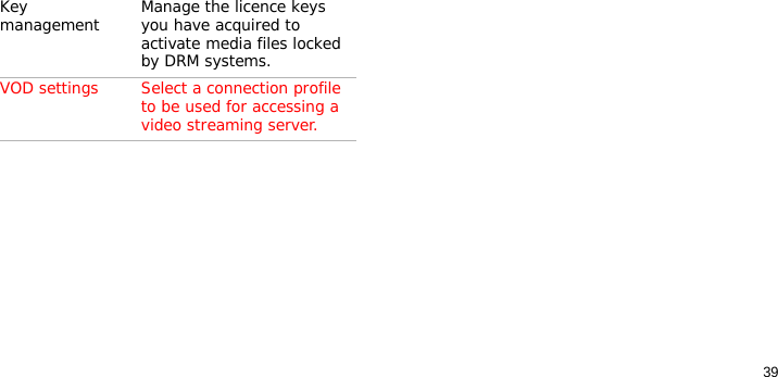 39Key management Manage the licence keys you have acquired to activate media files locked by DRM systems.VOD settings Select a connection profile to be used for accessing a video streaming server.Menu Description
