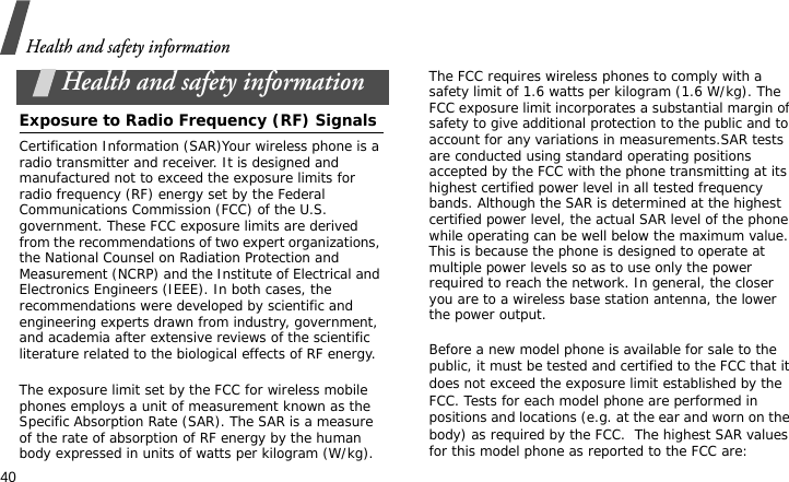 Health and safety information40Health and safety informationExposure to Radio Frequency (RF) SignalsCertification Information (SAR)Your wireless phone is a radio transmitter and receiver. It is designed and manufactured not to exceed the exposure limits for radio frequency (RF) energy set by the Federal Communications Commission (FCC) of the U.S. government. These FCC exposure limits are derived from the recommendations of two expert organizations, the National Counsel on Radiation Protection and Measurement (NCRP) and the Institute of Electrical and Electronics Engineers (IEEE). In both cases, the recommendations were developed by scientific and engineering experts drawn from industry, government, and academia after extensive reviews of the scientific literature related to the biological effects of RF energy.The exposure limit set by the FCC for wireless mobile phones employs a unit of measurement known as the Specific Absorption Rate (SAR). The SAR is a measure of the rate of absorption of RF energy by the human body expressed in units of watts per kilogram (W/kg). The FCC requires wireless phones to comply with a safety limit of 1.6 watts per kilogram (1.6 W/kg). The FCC exposure limit incorporates a substantial margin of safety to give additional protection to the public and to account for any variations in measurements.SAR tests are conducted using standard operating positions accepted by the FCC with the phone transmitting at its highest certified power level in all tested frequency bands. Although the SAR is determined at the highest certified power level, the actual SAR level of the phone while operating can be well below the maximum value. This is because the phone is designed to operate at multiple power levels so as to use only the power required to reach the network. In general, the closer you are to a wireless base station antenna, the lower the power output.Before a new model phone is available for sale to the public, it must be tested and certified to the FCC that it does not exceed the exposure limit established by the FCC. Tests for each model phone are performed in positions and locations (e.g. at the ear and worn on the body) as required by the FCC.  The highest SAR values for this model phone as reported to the FCC are: