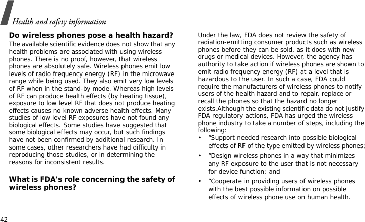 Health and safety information42Do wireless phones pose a health hazard?The available scientific evidence does not show that any health problems are associated with using wireless phones. There is no proof, however, that wireless phones are absolutely safe. Wireless phones emit low levels of radio frequency energy (RF) in the microwave range while being used. They also emit very low levels of RF when in the stand-by mode. Whereas high levels of RF can produce health effects (by heating tissue), exposure to low level RF that does not produce heating effects causes no known adverse health effects. Many studies of low level RF exposures have not found any biological effects. Some studies have suggested that some biological effects may occur, but such findings have not been confirmed by additional research. In some cases, other researchers have had difficulty in reproducing those studies, or in determining the reasons for inconsistent results.What is FDA&apos;s role concerning the safety of wireless phones?Under the law, FDA does not review the safety of radiation-emitting consumer products such as wireless phones before they can be sold, as it does with new drugs or medical devices. However, the agency has authority to take action if wireless phones are shown to emit radio frequency energy (RF) at a level that is hazardous to the user. In such a case, FDA could require the manufacturers of wireless phones to notify users of the health hazard and to repair, replace or recall the phones so that the hazard no longer exists.Although the existing scientific data do not justify FDA regulatory actions, FDA has urged the wireless phone industry to take a number of steps, including the following:• “Support needed research into possible biological effects of RF of the type emitted by wireless phones;• “Design wireless phones in a way that minimizes any RF exposure to the user that is not necessary for device function; and• “Cooperate in providing users of wireless phones with the best possible information on possible effects of wireless phone use on human health.