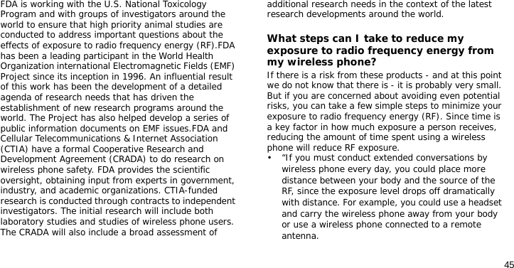 45FDA is working with the U.S. National Toxicology Program and with groups of investigators around the world to ensure that high priority animal studies are conducted to address important questions about the effects of exposure to radio frequency energy (RF).FDA has been a leading participant in the World Health Organization international Electromagnetic Fields (EMF) Project since its inception in 1996. An influential result of this work has been the development of a detailed agenda of research needs that has driven the establishment of new research programs around the world. The Project has also helped develop a series of public information documents on EMF issues.FDA and Cellular Telecommunications &amp; Internet Association (CTIA) have a formal Cooperative Research and Development Agreement (CRADA) to do research on wireless phone safety. FDA provides the scientific oversight, obtaining input from experts in government, industry, and academic organizations. CTIA-funded research is conducted through contracts to independent investigators. The initial research will include both laboratory studies and studies of wireless phone users. The CRADA will also include a broad assessment of additional research needs in the context of the latest research developments around the world.What steps can I take to reduce my exposure to radio frequency energy from my wireless phone?If there is a risk from these products - and at this point we do not know that there is - it is probably very small. But if you are concerned about avoiding even potential risks, you can take a few simple steps to minimize your exposure to radio frequency energy (RF). Since time is a key factor in how much exposure a person receives, reducing the amount of time spent using a wireless phone will reduce RF exposure.• “If you must conduct extended conversations by wireless phone every day, you could place more distance between your body and the source of the RF, since the exposure level drops off dramatically with distance. For example, you could use a headset and carry the wireless phone away from your body or use a wireless phone connected to a remote antenna.