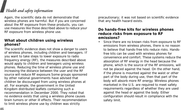 Health and safety information46Again, the scientific data do not demonstrate that wireless phones are harmful. But if you are concerned about the RF exposure from these products, you can use measures like those described above to reduce your RF exposure from wireless phone use.What about children using wireless phones?The scientific evidence does not show a danger to users of wireless phones, including children and teenagers. If you want to take steps to lower exposure to radio frequency energy (RF), the measures described above would apply to children and teenagers using wireless phones. Reducing the time of wireless phone use and increasing the distance between the user and the RF source will reduce RF exposure.Some groups sponsored by other national governments have advised that children be discouraged from using wireless phones at all. For example, the government in the United Kingdom distributed leaflets containing such a recommendation in December 2000. They noted that no evidence exists that using a wireless phone causes brain tumors or other ill effects. Their recommendation to limit wireless phone use by children was strictly precautionary; it was not based on scientific evidence that any health hazard exists. Do hands-free kits for wireless phones reduce risks from exposure to RF emissions?• Since there are no known risks from exposure to RF emissions from wireless phones, there is no reason to believe that hands-free kits reduce risks. Hands-free kits can be used with wireless phones for convenience and comfort. These systems reduce the absorption of RF energy in the head because the phone, which is the source of the RF emissions, will not be placed against the head. On the other hand, if the phone is mounted against the waist or other part of the body during use, then that part of the body will absorb more RF energy. Wireless phones marketed in the U.S. are required to meet safety requirements regardless of whether they are used against the head or against the body. Either configuration should result in compliance with the safety limit. 