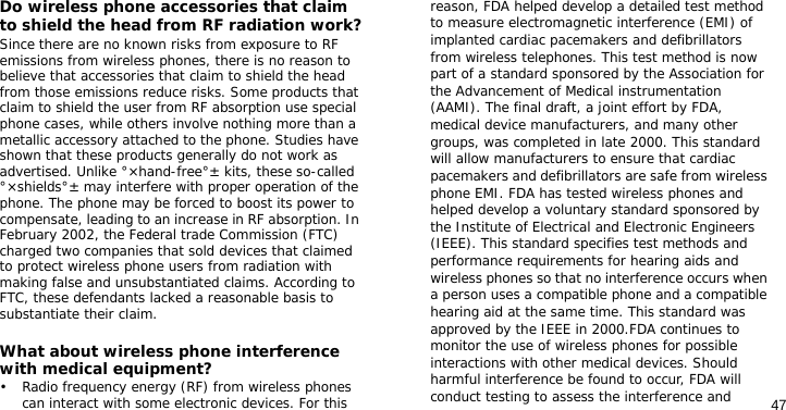 47Do wireless phone accessories that claim to shield the head from RF radiation work?Since there are no known risks from exposure to RF emissions from wireless phones, there is no reason to believe that accessories that claim to shield the head from those emissions reduce risks. Some products that claim to shield the user from RF absorption use special phone cases, while others involve nothing more than a metallic accessory attached to the phone. Studies have shown that these products generally do not work as advertised. Unlike °×hand-free°± kits, these so-called °×shields°± may interfere with proper operation of the phone. The phone may be forced to boost its power to compensate, leading to an increase in RF absorption. In February 2002, the Federal trade Commission (FTC) charged two companies that sold devices that claimed to protect wireless phone users from radiation with making false and unsubstantiated claims. According to FTC, these defendants lacked a reasonable basis to substantiate their claim.What about wireless phone interference with medical equipment?• Radio frequency energy (RF) from wireless phones can interact with some electronic devices. For this reason, FDA helped develop a detailed test method to measure electromagnetic interference (EMI) of implanted cardiac pacemakers and defibrillators from wireless telephones. This test method is now part of a standard sponsored by the Association for the Advancement of Medical instrumentation (AAMI). The final draft, a joint effort by FDA, medical device manufacturers, and many other groups, was completed in late 2000. This standard will allow manufacturers to ensure that cardiac pacemakers and defibrillators are safe from wireless phone EMI. FDA has tested wireless phones and helped develop a voluntary standard sponsored by the Institute of Electrical and Electronic Engineers (IEEE). This standard specifies test methods and performance requirements for hearing aids and wireless phones so that no interference occurs when a person uses a compatible phone and a compatible hearing aid at the same time. This standard was approved by the IEEE in 2000.FDA continues to monitor the use of wireless phones for possible interactions with other medical devices. Should harmful interference be found to occur, FDA will conduct testing to assess the interference and