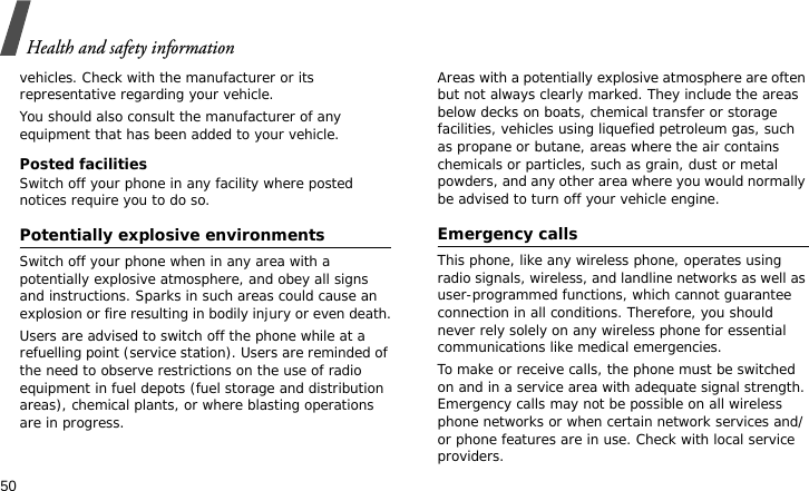 Health and safety information50vehicles. Check with the manufacturer or its representative regarding your vehicle.You should also consult the manufacturer of any equipment that has been added to your vehicle.Posted facilitiesSwitch off your phone in any facility where posted notices require you to do so.Potentially explosive environmentsSwitch off your phone when in any area with a potentially explosive atmosphere, and obey all signs and instructions. Sparks in such areas could cause an explosion or fire resulting in bodily injury or even death.Users are advised to switch off the phone while at a refuelling point (service station). Users are reminded of the need to observe restrictions on the use of radio equipment in fuel depots (fuel storage and distribution areas), chemical plants, or where blasting operations are in progress.Areas with a potentially explosive atmosphere are often but not always clearly marked. They include the areas below decks on boats, chemical transfer or storage facilities, vehicles using liquefied petroleum gas, such as propane or butane, areas where the air contains chemicals or particles, such as grain, dust or metal powders, and any other area where you would normally be advised to turn off your vehicle engine.Emergency callsThis phone, like any wireless phone, operates using radio signals, wireless, and landline networks as well as user-programmed functions, which cannot guarantee connection in all conditions. Therefore, you should never rely solely on any wireless phone for essential communications like medical emergencies.To make or receive calls, the phone must be switched on and in a service area with adequate signal strength. Emergency calls may not be possible on all wireless phone networks or when certain network services and/or phone features are in use. Check with local service providers.