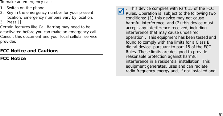 51To make an emergency call:1. Switch on the phone.2. Key in the emergency number for your present location. Emergency numbers vary by location.3. Press [].Certain features like Call Barring may need to be deactivated before you can make an emergency call. Consult this document and your local cellular service provider.FCC Notice and CautionsFCC Notice.  This device complies with Part 15 of the FCC Rules. Operation is  subject to the following two conditions: (1) this device may not cause harmful interference, and (2) this device must accept any interference received, including interference that may cause undesired operation..  This equipment has been tested and found to comply with the limits for a Class B digital device, pursuant to part 15 of the FCC Rules. These limits are designed to provide reasonable protection against harmful interference in a residential installation. This equipment generates, uses and can radiate radio frequency energy and, if not installed and 