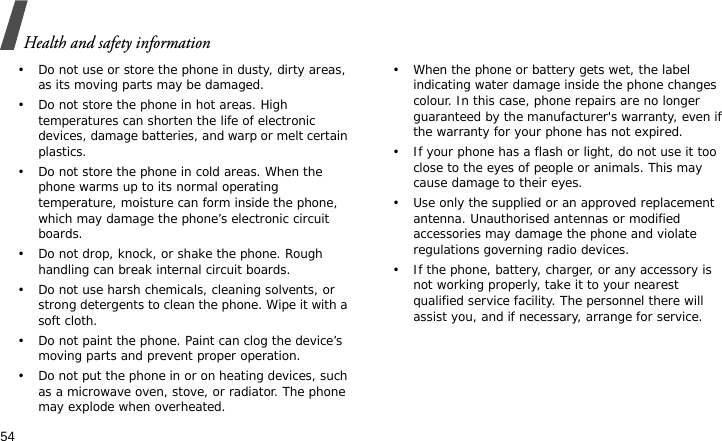 Health and safety information54• Do not use or store the phone in dusty, dirty areas, as its moving parts may be damaged.• Do not store the phone in hot areas. High temperatures can shorten the life of electronic devices, damage batteries, and warp or melt certain plastics.• Do not store the phone in cold areas. When the phone warms up to its normal operating temperature, moisture can form inside the phone, which may damage the phone’s electronic circuit boards.• Do not drop, knock, or shake the phone. Rough handling can break internal circuit boards.• Do not use harsh chemicals, cleaning solvents, or strong detergents to clean the phone. Wipe it with a soft cloth.• Do not paint the phone. Paint can clog the device’s moving parts and prevent proper operation.• Do not put the phone in or on heating devices, such as a microwave oven, stove, or radiator. The phone may explode when overheated.• When the phone or battery gets wet, the label indicating water damage inside the phone changes colour. In this case, phone repairs are no longer guaranteed by the manufacturer&apos;s warranty, even if the warranty for your phone has not expired.• If your phone has a flash or light, do not use it too close to the eyes of people or animals. This may cause damage to their eyes.• Use only the supplied or an approved replacement antenna. Unauthorised antennas or modified accessories may damage the phone and violate regulations governing radio devices.• If the phone, battery, charger, or any accessory is not working properly, take it to your nearest qualified service facility. The personnel there will assist you, and if necessary, arrange for service.