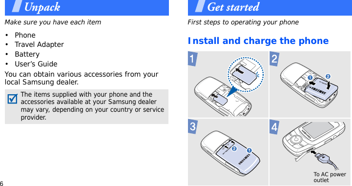 6UnpackMake sure you have each item• Phone•Travel Adapter•Battery•User’s GuideYou can obtain various accessories from your local Samsung dealer.Get startedFirst steps to operating your phoneInstall and charge the phone The items supplied with your phone and the accessories available at your Samsung dealer may vary, depending on your country or service provider. To AC power outlet 