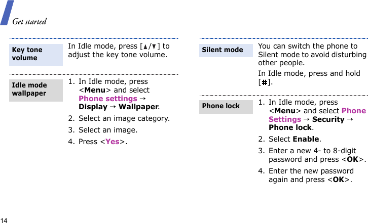 Get started14In Idle mode, press [ / ] to adjust the key tone volume.1. In Idle mode, press &lt;Menu&gt; and select Phone settings → Display → Wallpaper.2. Select an image category.3. Select an image.4. Press &lt;Yes&gt;.Key tone volumeIdle mode wallpaper You can switch the phone to Silent mode to avoid disturbing other people. In Idle mode, press and hold [].1. In Idle mode, press &lt;Menu&gt; and select Phone Settings → Security → Phone lock.2. Select Enable.3. Enter a new 4- to 8-digit password and press &lt;OK&gt;.4. Enter the new password again and press &lt;OK&gt;.Silent modePhone lock