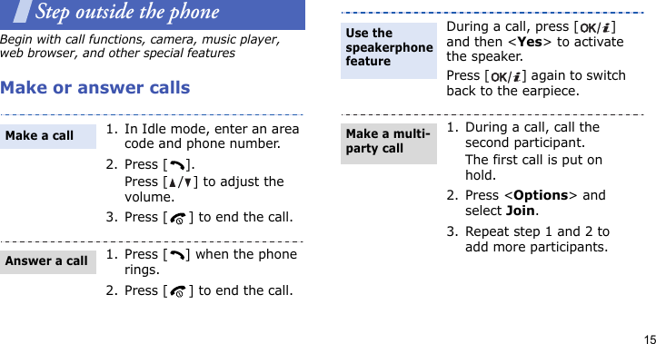 15Step outside the phoneBegin with call functions, camera, music player, web browser, and other special featuresMake or answer calls1. In Idle mode, enter an area code and phone number.2. Press [ ].Press [ / ] to adjust the volume.3. Press [ ] to end the call.1. Press [ ] when the phone rings.2. Press [ ] to end the call.Make a callAnswer a callDuring a call, press [ ] and then &lt;Yes&gt; to activate the speaker.Press [ ] again to switch back to the earpiece.1. During a call, call the second participant.The first call is put on hold.2. Press &lt;Options&gt; and select Join.3. Repeat step 1 and 2 to add more participants.Use the speakerphone featureMake a multi-party call