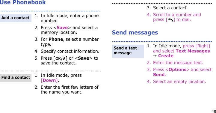 19Use PhonebookSend messages1. In Idle mode, enter a phone number. 2. Press &lt;Save&gt; and select a memory location.3. For Phone, select a number type.4. Specify contact information.5. Press [ ] or &lt;Save&gt; to save the contact.1. In Idle mode, press [Down].2. Enter the first few letters of the name you want.Add a contactFind a contact3. Select a contact.4. Scroll to a number and press [ ] to dial.1. In Idle mode, press [Right] and select Text Messages → Create.2. Enter the message text.3. Press &lt;Options&gt; and select Send.4. Select an empty location.Send a text message 