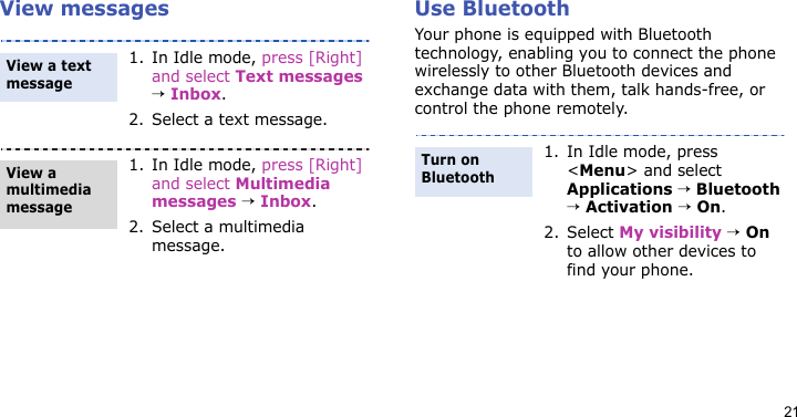 21View messages Use Bluetooth Your phone is equipped with Bluetooth technology, enabling you to connect the phone wirelessly to other Bluetooth devices and exchange data with them, talk hands-free, or control the phone remotely.1. In Idle mode, press [Right] and select Text messages → Inbox.2. Select a text message.1. In Idle mode, press [Right] and select Multimedia messages → Inbox.2. Select a multimedia message.View a text messageView a multimedia message1. In Idle mode, press &lt;Menu&gt; and select Applications → Bluetooth → Activation → On.2. Select My visibility → On to allow other devices to find your phone.Turn on Bluetooth