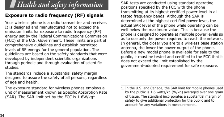 34Health and safety informationExposure to radio frequency (RF) signalsYour wireless phone is a radio transmitter and receiver. It is designed and manufactured not to exceed the emission limits for exposure to radio frequency (RF) energy set by the Federal Communications Commission (FCC) of the U.S. Government. These limits are part of comprehensive guidelines and establish permitted levels of RF energy for the general population. The guidelines are based on the safety standards that were developed by independent scientific organizations through periodic and through evaluation of scientific studies.The standards include a substantial safety margin designed to assure the safety of all persons, regardless of age and health. The exposure standard for wireless phones employs a unit of measurement known as Specific Absorption Rate (SAR). The SAR limit set by the FCC is 1.6W/kg1.SAR tests are conducted using standard operating positions specified by the FCC with the phone transmitting at its highest certified power level in all tested frequency bands. Although the SAR is determined at the highest certified power level, the actual SAR level of the phone while operating can be well below the maximum value. This is because the phone is designed to operate at multiple power levels so as to use only the power required to reach the network. In general, the closer you are to a wireless base station antenna, the lower the power output of the phone. Before a new model phone is available for sale to the public, it must be tested and certified to the FCC that it does not exceed the limit established by the government-adopted requirement for safe exposure.1. In the U.S. and Canada, the SAR limit for mobile phones used by the public is 1.6 watts/kg (W/kg) averaged over one gram of tissue. The standard incorporates a substantial margin of safety to give additional protection for the public and to account for any variations in measurements.