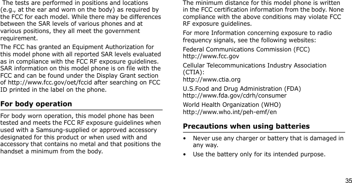 35 The tests are performed in positions and locations (e.g., at the ear and worn on the body) as required by the FCC for each model. While there may be differences between the SAR levels of various phones and at various positions, they all meet the government requirement.The FCC has granted an Equipment Authorization for this model phone with all reported SAR levels evaluated as in compliance with the FCC RF exposure guidelines. SAR information on this model phone is on file with the FCC and can be found under the Display Grant section of http://www.fcc.gov/oet/fccid after searching on FCC ID printed in the label on the phone.For body operationFor body worn operation, this model phone has been tested and meets the FCC RF exposure guidelines when used with a Samsung-supplied or approved accessory designated for this product or when used with and accessory that contains no metal and that positions the handset a minimum from the body.The minimum distance for this model phone is written in the FCC certification information from the body. None compliance with the above conditions may violate FCC RF exposure guidelines.For more Information concerning exposure to radio frequency signals, see the following websites:Federal Communications Commission (FCC)http://www.fcc.govCellular Telecommunications Industry Association (CTIA):http://www.ctia.orgU.S.Food and Drug Administration (FDA)http://www.fda.gov/cdrh/consumerWorld Health Organization (WHO)http://www.who.int/peh-emf/enPrecautions when using batteries• Never use any charger or battery that is damaged in any way.• Use the battery only for its intended purpose.