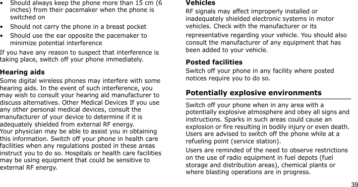 39• Should always keep the phone more than 15 cm (6 inches) from their pacemaker when the phone is switched on• Should not carry the phone in a breast pocket• Should use the ear opposite the pacemaker to minimize potential interferenceIf you have any reason to suspect that interference is taking place, switch off your phone immediately.Hearing aidsSome digital wireless phones may interfere with some hearing aids. In the event of such interference, you may wish to consult your hearing aid manufacturer to discuss alternatives. Other Medical Devices If you use any other personal medical devices, consult the manufacturer of your device to determine if it is adequately shielded from external RF energy. Your physician may be able to assist you in obtaining this information. Switch off your phone in health care facilities when any regulations posted in these areas instruct you to do so. Hospitals or health care facilities may be using equipment that could be sensitive to external RF energy.VehiclesRF signals may affect improperly installed or inadequately shielded electronic systems in motor vehicles. Check with the manufacturer or itsrepresentative regarding your vehicle. You should also consult the manufacturer of any equipment that has been added to your vehicle.Posted facilitiesSwitch off your phone in any facility where posted notices require you to do so.Potentially explosive environments Switch off your phone when in any area with a potentially explosive atmosphere and obey all signs and instructions. Sparks in such areas could cause an explosion or fire resulting in bodily injury or even death. Users are advised to switch off the phone while at a refueling point (service station). Users are reminded of the need to observe restrictions on the use of radio equipment in fuel depots (fuel storage and distribution areas), chemical plants or where blasting operations are in progress.