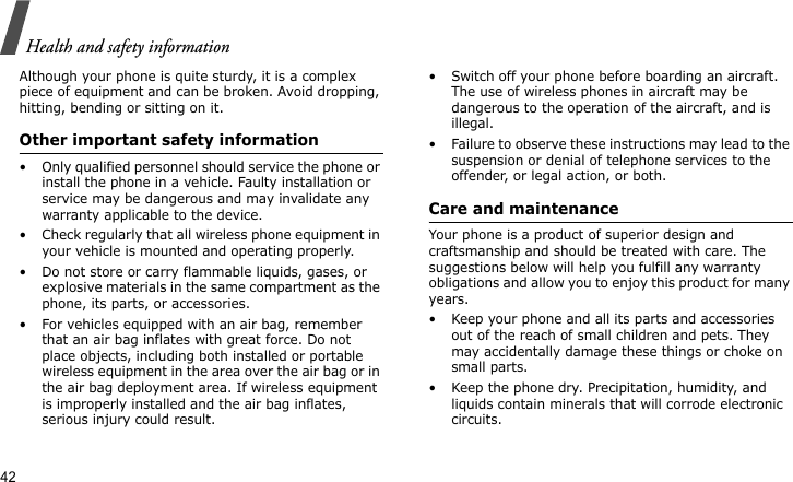 Health and safety information42Although your phone is quite sturdy, it is a complex piece of equipment and can be broken. Avoid dropping, hitting, bending or sitting on it.Other important safety information• Only qualified personnel should service the phone or install the phone in a vehicle. Faulty installation or service may be dangerous and may invalidate any warranty applicable to the device.• Check regularly that all wireless phone equipment in your vehicle is mounted and operating properly.• Do not store or carry flammable liquids, gases, or explosive materials in the same compartment as the phone, its parts, or accessories.• For vehicles equipped with an air bag, remember that an air bag inflates with great force. Do not place objects, including both installed or portable wireless equipment in the area over the air bag or in the air bag deployment area. If wireless equipment is improperly installed and the air bag inflates, serious injury could result.• Switch off your phone before boarding an aircraft. The use of wireless phones in aircraft may be dangerous to the operation of the aircraft, and is illegal.• Failure to observe these instructions may lead to the suspension or denial of telephone services to the offender, or legal action, or both.Care and maintenanceYour phone is a product of superior design and craftsmanship and should be treated with care. The suggestions below will help you fulfill any warranty obligations and allow you to enjoy this product for many years.• Keep your phone and all its parts and accessories out of the reach of small children and pets. They may accidentally damage these things or choke on small parts.• Keep the phone dry. Precipitation, humidity, and liquids contain minerals that will corrode electronic circuits.