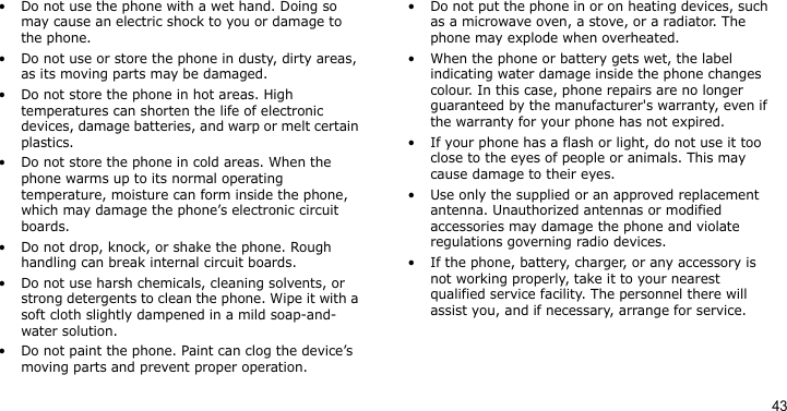 43• Do not use the phone with a wet hand. Doing so may cause an electric shock to you or damage to the phone.• Do not use or store the phone in dusty, dirty areas, as its moving parts may be damaged.• Do not store the phone in hot areas. High temperatures can shorten the life of electronic devices, damage batteries, and warp or melt certain plastics.• Do not store the phone in cold areas. When the phone warms up to its normal operating temperature, moisture can form inside the phone, which may damage the phone’s electronic circuit boards.• Do not drop, knock, or shake the phone. Rough handling can break internal circuit boards.• Do not use harsh chemicals, cleaning solvents, or strong detergents to clean the phone. Wipe it with a soft cloth slightly dampened in a mild soap-and-water solution.• Do not paint the phone. Paint can clog the device’s moving parts and prevent proper operation.• Do not put the phone in or on heating devices, such as a microwave oven, a stove, or a radiator. The phone may explode when overheated.• When the phone or battery gets wet, the label indicating water damage inside the phone changes colour. In this case, phone repairs are no longer guaranteed by the manufacturer&apos;s warranty, even if the warranty for your phone has not expired. • If your phone has a flash or light, do not use it too close to the eyes of people or animals. This may cause damage to their eyes.• Use only the supplied or an approved replacement antenna. Unauthorized antennas or modified accessories may damage the phone and violate regulations governing radio devices.• If the phone, battery, charger, or any accessory is not working properly, take it to your nearest qualified service facility. The personnel there will assist you, and if necessary, arrange for service.