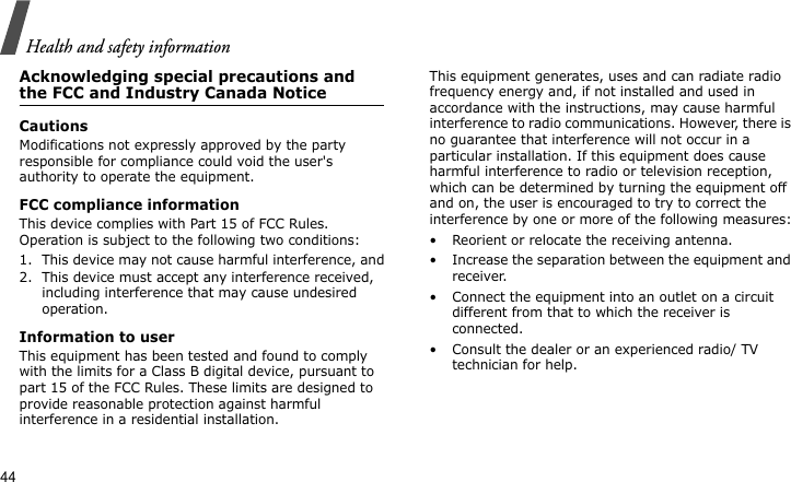 Health and safety information44Acknowledging special precautions and the FCC and Industry Canada NoticeCautionsModifications not expressly approved by the party responsible for compliance could void the user&apos;s authority to operate the equipment.FCC compliance informationThis device complies with Part 15 of FCC Rules. Operation is subject to the following two conditions:1. This device may not cause harmful interference, and2. This device must accept any interference received, including interference that may cause undesired operation.Information to userThis equipment has been tested and found to comply with the limits for a Class B digital device, pursuant to part 15 of the FCC Rules. These limits are designed to provide reasonable protection against harmful interference in a residential installation.This equipment generates, uses and can radiate radio frequency energy and, if not installed and used in accordance with the instructions, may cause harmful interference to radio communications. However, there is no guarantee that interference will not occur in a particular installation. If this equipment does cause harmful interference to radio or television reception, which can be determined by turning the equipment off and on, the user is encouraged to try to correct the interference by one or more of the following measures:• Reorient or relocate the receiving antenna.• Increase the separation between the equipment and receiver.• Connect the equipment into an outlet on a circuit different from that to which the receiver is connected.• Consult the dealer or an experienced radio/ TV technician for help.