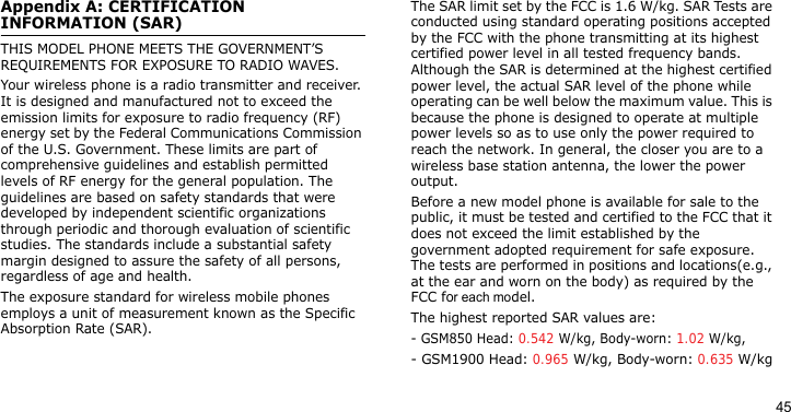 45Appendix A: CERTIFICATION INFORMATION (SAR)THIS MODEL PHONE MEETS THE GOVERNMENT’S REQUIREMENTS FOR EXPOSURE TO RADIO WAVES.Your wireless phone is a radio transmitter and receiver. It is designed and manufactured not to exceed the emission limits for exposure to radio frequency (RF) energy set by the Federal Communications Commission of the U.S. Government. These limits are part of comprehensive guidelines and establish permitted levels of RF energy for the general population. The guidelines are based on safety standards that were developed by independent scientific organizations through periodic and thorough evaluation of scientific studies. The standards include a substantial safety margin designed to assure the safety of all persons, regardless of age and health.The exposure standard for wireless mobile phones employs a unit of measurement known as the Specific Absorption Rate (SAR). The SAR limit set by the FCC is 1.6 W/kg. SAR Tests are conducted using standard operating positions accepted by the FCC with the phone transmitting at its highest certified power level in all tested frequency bands. Although the SAR is determined at the highest certified power level, the actual SAR level of the phone while operating can be well below the maximum value. This is because the phone is designed to operate at multiple power levels so as to use only the power required to reach the network. In general, the closer you are to a wireless base station antenna, the lower the power output.Before a new model phone is available for sale to the public, it must be tested and certified to the FCC that it does not exceed the limit established by the government adopted requirement for safe exposure. The tests are performed in positions and locations(e.g., at the ear and worn on the body) as required by the FCC for each model.The highest reported SAR values are:- GSM850 Head: 0.542 W/kg, Body-worn: 1.02 W/kg,- GSM1900 Head: 0.965 W/kg, Body-worn: 0.635 W/kg