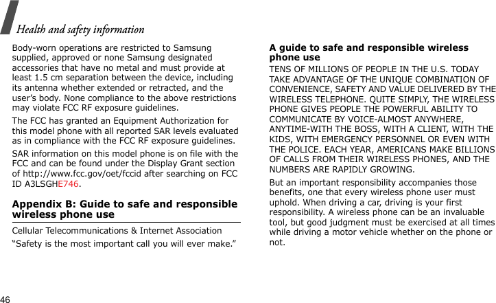 Health and safety information46Body-worn operations are restricted to Samsung supplied, approved or none Samsung designated accessories that have no metal and must provide at least 1.5 cm separation between the device, including its antenna whether extended or retracted, and the user’s body. None compliance to the above restrictions may violate FCC RF exposure guidelines.The FCC has granted an Equipment Authorization for this model phone with all reported SAR levels evaluated as in compliance with the FCC RF exposure guidelines. SAR information on this model phone is on file with the FCC and can be found under the Display Grant section of http://www.fcc.gov/oet/fccid after searching on FCC ID A3LSGHE746.Appendix B: Guide to safe and responsible wireless phone useCellular Telecommunications &amp; Internet Association“Safety is the most important call you will ever make.”A guide to safe and responsible wireless phone useTENS OF MILLIONS OF PEOPLE IN THE U.S. TODAY TAKE ADVANTAGE OF THE UNIQUE COMBINATION OF CONVENIENCE, SAFETY AND VALUE DELIVERED BY THE WIRELESS TELEPHONE. QUITE SIMPLY, THE WIRELESS PHONE GIVES PEOPLE THE POWERFUL ABILITY TO COMMUNICATE BY VOICE-ALMOST ANYWHERE, ANYTIME-WITH THE BOSS, WITH A CLIENT, WITH THE KIDS, WITH EMERGENCY PERSONNEL OR EVEN WITH THE POLICE. EACH YEAR, AMERICANS MAKE BILLIONS OF CALLS FROM THEIR WIRELESS PHONES, AND THE NUMBERS ARE RAPIDLY GROWING.But an important responsibility accompanies those benefits, one that every wireless phone user must uphold. When driving a car, driving is your first responsibility. A wireless phone can be an invaluable tool, but good judgment must be exercised at all times while driving a motor vehicle whether on the phone or not.