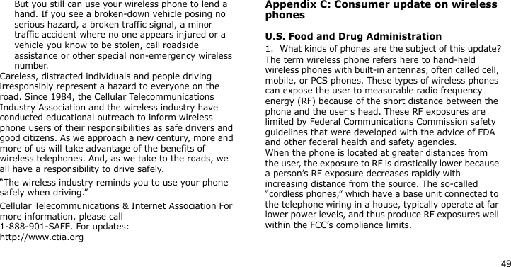 49But you still can use your wireless phone to lend a hand. If you see a broken-down vehicle posing no serious hazard, a broken traffic signal, a minor traffic accident where no one appears injured or a vehicle you know to be stolen, call roadside assistance or other special non-emergency wireless number.Careless, distracted individuals and people driving irresponsibly represent a hazard to everyone on the road. Since 1984, the Cellular Telecommunications Industry Association and the wireless industry have conducted educational outreach to inform wireless phone users of their responsibilities as safe drivers and good citizens. As we approach a new century, more and more of us will take advantage of the benefits of wireless telephones. And, as we take to the roads, we all have a responsibility to drive safely.“The wireless industry reminds you to use your phone safely when driving.”Cellular Telecommunications &amp; Internet Association For more information, please call 1-888-901-SAFE. For updates: http://www.ctia.orgAppendix C: Consumer update on wireless phonesU.S. Food and Drug Administration1. What kinds of phones are the subject of this update?The term wireless phone refers here to hand-held wireless phones with built-in antennas, often called cell, mobile, or PCS phones. These types of wireless phones can expose the user to measurable radio frequency energy (RF) because of the short distance between the phone and the user s head. These RF exposures are limited by Federal Communications Commission safety guidelines that were developed with the advice of FDA and other federal health and safety agencies.When the phone is located at greater distances from the user, the exposure to RF is drastically lower because a person’s RF exposure decreases rapidly with increasing distance from the source. The so-called “cordless phones,” which have a base unit connected to the telephone wiring in a house, typically operate at far lower power levels, and thus produce RF exposures well within the FCC’s compliance limits.