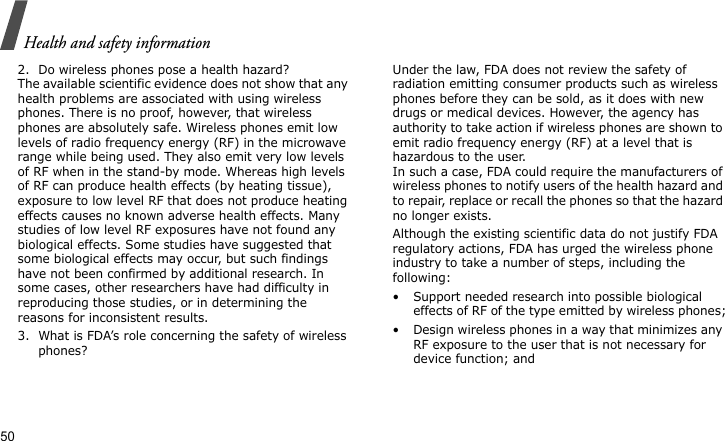 Health and safety information502. Do wireless phones pose a health hazard?The available scientific evidence does not show that any health problems are associated with using wireless phones. There is no proof, however, that wireless phones are absolutely safe. Wireless phones emit low levels of radio frequency energy (RF) in the microwave range while being used. They also emit very low levels of RF when in the stand-by mode. Whereas high levels of RF can produce health effects (by heating tissue), exposure to low level RF that does not produce heating effects causes no known adverse health effects. Many studies of low level RF exposures have not found any biological effects. Some studies have suggested that some biological effects may occur, but such findings have not been confirmed by additional research. In some cases, other researchers have had difficulty in reproducing those studies, or in determining the reasons for inconsistent results.3. What is FDA’s role concerning the safety of wireless phones?Under the law, FDA does not review the safety of radiation emitting consumer products such as wireless phones before they can be sold, as it does with new drugs or medical devices. However, the agency has authority to take action if wireless phones are shown to emit radio frequency energy (RF) at a level that is hazardous to the user. In such a case, FDA could require the manufacturers of wireless phones to notify users of the health hazard and to repair, replace or recall the phones so that the hazard no longer exists.Although the existing scientific data do not justify FDA regulatory actions, FDA has urged the wireless phone industry to take a number of steps, including the following:• Support needed research into possible biological effects of RF of the type emitted by wireless phones;• Design wireless phones in a way that minimizes any RF exposure to the user that is not necessary for device function; and