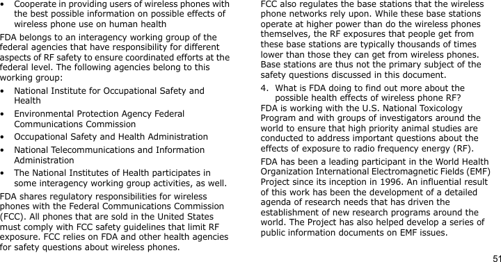 51• Cooperate in providing users of wireless phones with the best possible information on possible effects of wireless phone use on human healthFDA belongs to an interagency working group of the federal agencies that have responsibility for different aspects of RF safety to ensure coordinated efforts at the federal level. The following agencies belong to this working group:• National Institute for Occupational Safety and Health• Environmental Protection Agency Federal Communications Commission• Occupational Safety and Health Administration• National Telecommunications and Information Administration• The National Institutes of Health participates in some interagency working group activities, as well.FDA shares regulatory responsibilities for wireless phones with the Federal Communications Commission (FCC). All phones that are sold in the United States must comply with FCC safety guidelines that limit RF exposure. FCC relies on FDA and other health agencies for safety questions about wireless phones.FCC also regulates the base stations that the wireless phone networks rely upon. While these base stations operate at higher power than do the wireless phones themselves, the RF exposures that people get from these base stations are typically thousands of times lower than those they can get from wireless phones. Base stations are thus not the primary subject of the safety questions discussed in this document.4. What is FDA doing to find out more about the possible health effects of wireless phone RF?FDA is working with the U.S. National Toxicology Program and with groups of investigators around the world to ensure that high priority animal studies are conducted to address important questions about the effects of exposure to radio frequency energy (RF).FDA has been a leading participant in the World Health Organization International Electromagnetic Fields (EMF) Project since its inception in 1996. An influential result of this work has been the development of a detailed agenda of research needs that has driven the establishment of new research programs around the world. The Project has also helped develop a series of public information documents on EMF issues.