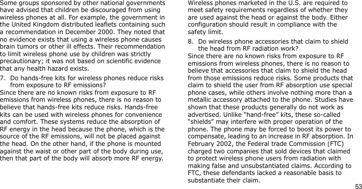 53Some groups sponsored by other national governments have advised that children be discouraged from using wireless phones at all. For example, the government in the United Kingdom distributed leaflets containing such a recommendation in December 2000. They noted that no evidence exists that using a wireless phone causes brain tumors or other ill effects. Their recommendation to limit wireless phone use by children was strictly precautionary; it was not based on scientific evidence that any health hazard exists.7. Do hands-free kits for wireless phones reduce risks from exposure to RF emissions?Since there are no known risks from exposure to RF emissions from wireless phones, there is no reason to believe that hands-free kits reduce risks. Hands-free kits can be used with wireless phones for convenience and comfort. These systems reduce the absorption of RF energy in the head because the phone, which is the source of the RF emissions, will not be placed against the head. On the other hand, if the phone is mounted against the waist or other part of the body during use, then that part of the body will absorb more RF energy.Wireless phones marketed in the U.S. are required to meet safety requirements regardless of whether they are used against the head or against the body. Either configuration should result in compliance with the safety limit.8. Do wireless phone accessories that claim to shield the head from RF radiation work?Since there are no known risks from exposure to RF emissions from wireless phones, there is no reason to believe that accessories that claim to shield the head from those emissions reduce risks. Some products that claim to shield the user from RF absorption use special phone cases, while others involve nothing more than a metallic accessory attached to the phone. Studies have shown that these products generally do not work as advertised. Unlike “hand-free” kits, these so-called “shields” may interfere with proper operation of the phone. The phone may be forced to boost its power to compensate, leading to an increase in RF absorption. In February 2002, the Federal trade Commission (FTC) charged two companies that sold devices that claimed to protect wireless phone users from radiation with making false and unsubstantiated claims. According to FTC, these defendants lacked a reasonable basis to substantiate their claim.