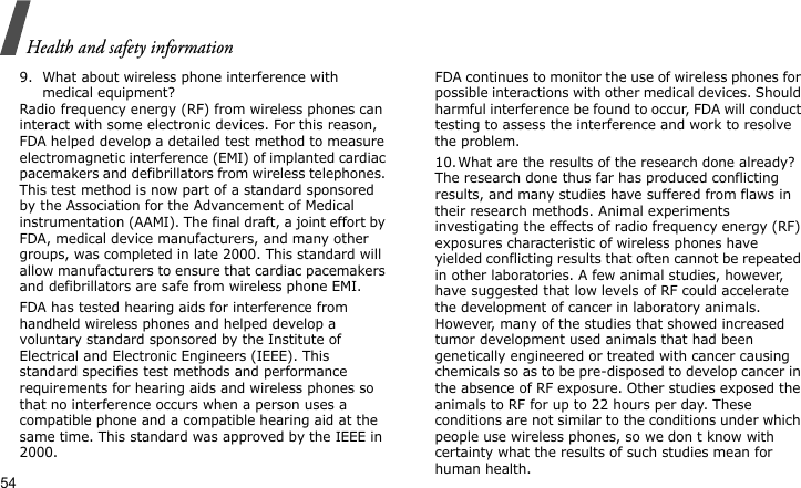 Health and safety information549. What about wireless phone interference with medical equipment?Radio frequency energy (RF) from wireless phones can interact with some electronic devices. For this reason, FDA helped develop a detailed test method to measure electromagnetic interference (EMI) of implanted cardiac pacemakers and defibrillators from wireless telephones. This test method is now part of a standard sponsored by the Association for the Advancement of Medical instrumentation (AAMI). The final draft, a joint effort by FDA, medical device manufacturers, and many other groups, was completed in late 2000. This standard will allow manufacturers to ensure that cardiac pacemakers and defibrillators are safe from wireless phone EMI.FDA has tested hearing aids for interference from handheld wireless phones and helped develop a voluntary standard sponsored by the Institute of Electrical and Electronic Engineers (IEEE). This standard specifies test methods and performance requirements for hearing aids and wireless phones so that no interference occurs when a person uses a compatible phone and a compatible hearing aid at the same time. This standard was approved by the IEEE in 2000.FDA continues to monitor the use of wireless phones for possible interactions with other medical devices. Should harmful interference be found to occur, FDA will conduct testing to assess the interference and work to resolve the problem.10.What are the results of the research done already?The research done thus far has produced conflicting results, and many studies have suffered from flaws in their research methods. Animal experiments investigating the effects of radio frequency energy (RF) exposures characteristic of wireless phones have yielded conflicting results that often cannot be repeated in other laboratories. A few animal studies, however, have suggested that low levels of RF could accelerate the development of cancer in laboratory animals. However, many of the studies that showed increased tumor development used animals that had been genetically engineered or treated with cancer causing chemicals so as to be pre-disposed to develop cancer in the absence of RF exposure. Other studies exposed the animals to RF for up to 22 hours per day. These conditions are not similar to the conditions under which people use wireless phones, so we don t know with certainty what the results of such studies mean for human health.