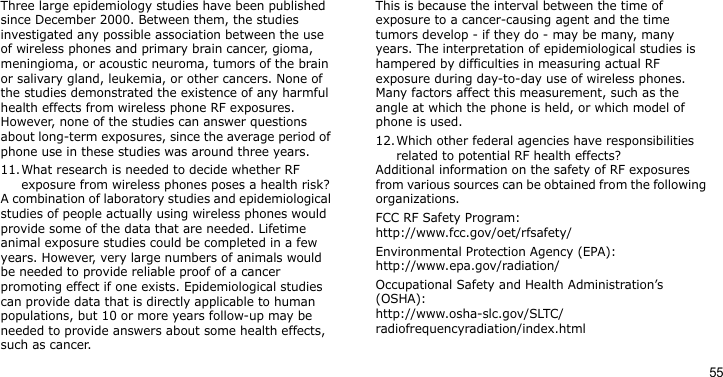 55Three large epidemiology studies have been published since December 2000. Between them, the studies investigated any possible association between the use of wireless phones and primary brain cancer, gioma, meningioma, or acoustic neuroma, tumors of the brain or salivary gland, leukemia, or other cancers. None of the studies demonstrated the existence of any harmful health effects from wireless phone RF exposures. However, none of the studies can answer questions about long-term exposures, since the average period of phone use in these studies was around three years.11.What research is needed to decide whether RF exposure from wireless phones poses a health risk?A combination of laboratory studies and epidemiological studies of people actually using wireless phones would provide some of the data that are needed. Lifetime animal exposure studies could be completed in a few years. However, very large numbers of animals would be needed to provide reliable proof of a cancer promoting effect if one exists. Epidemiological studies can provide data that is directly applicable to human populations, but 10 or more years follow-up may be needed to provide answers about some health effects, such as cancer.This is because the interval between the time of exposure to a cancer-causing agent and the time tumors develop - if they do - may be many, many years. The interpretation of epidemiological studies is hampered by difficulties in measuring actual RF exposure during day-to-day use of wireless phones. Many factors affect this measurement, such as the angle at which the phone is held, or which model of phone is used.12.Which other federal agencies have responsibilities related to potential RF health effects?Additional information on the safety of RF exposures from various sources can be obtained from the following organizations.FCC RF Safety Program:http://www.fcc.gov/oet/rfsafety/Environmental Protection Agency (EPA):http://www.epa.gov/radiation/Occupational Safety and Health Administration’s (OSHA):http://www.osha-slc.gov/SLTC/radiofrequencyradiation/index.html