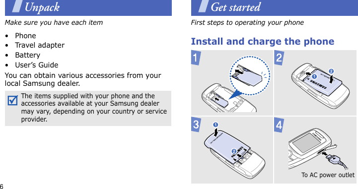 6UnpackMake sure you have each item• Phone•Travel adapter•Battery•User’s GuideYou can obtain various accessories from your local Samsung dealer.Get startedFirst steps to operating your phoneInstall and charge the phone The items supplied with your phone and the accessories available at your Samsung dealer may vary, depending on your country or service provider. To AC  p owe r out let