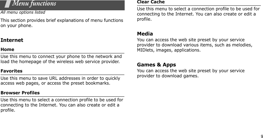 9Menu functionsAll menu options listedThis section provides brief explanations of menu functions on your phone.InternetHomeUse this menu to connect your phone to the network and load the homepage of the wireless web service provider.FavoritesUse this menu to save URL addresses in order to quickly access web pages, or access the preset bookmarks.Browser ProfilesUse this menu to select a connection profile to be used for connecting to the Internet. You can also create or edit a profile.Clear CacheUse this menu to select a connection profile to be used for connecting to the Internet. You can also create or edit a profile.MediaYou can access the web site preset by your service provider to download various items, such as melodies, MIDlets, images, applications.Games &amp; AppsYou can access the web site preset by your service provider to download games.