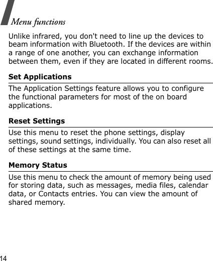 14Menu functionsUnlike infrared, you don&apos;t need to line up the devices to beam information with Bluetooth. If the devices are within a range of one another, you can exchange information between them, even if they are located in different rooms.Set ApplicationsThe Application Settings feature allows you to configure the functional parameters for most of the on board applications.Reset SettingsUse this menu to reset the phone settings, display settings, sound settings, individually. You can also reset all of these settings at the same time.Memory StatusUse this menu to check the amount of memory being used for storing data, such as messages, media files, calendar data, or Contacts entries. You can view the amount of shared memory.