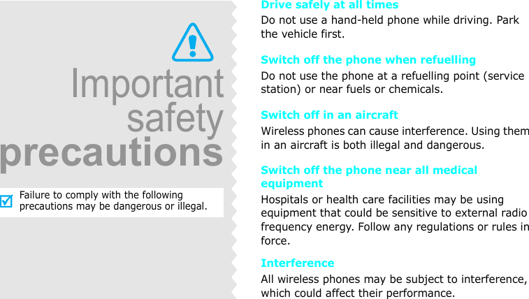 ImportantsafetyprecautionsFailure to comply with the following precautions may be dangerous or illegal.Drive safely at all timesDo not use a hand-held phone while driving. Park the vehicle first. Switch off the phone when refuellingDo not use the phone at a refuelling point (service station) or near fuels or chemicals.Switch off in an aircraftWireless phones can cause interference. Using them in an aircraft is both illegal and dangerous.Switch off the phone near all medical equipmentHospitals or health care facilities may be using equipment that could be sensitive to external radio frequency energy. Follow any regulations or rules in force.InterferenceAll wireless phones may be subject to interference, which could affect their performance.