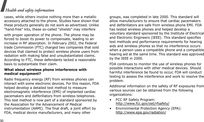 30Health and safety informationcases, while others involve nothing more than a metallic accessory attached to the phone. Studies have shown that these products generally do not work as advertised. Unlike “hand-free” kits, these so-called “shields” may interferewith proper operation of the phone. The phone may be forced to boost its power to compensate, leading to an increase in RF absorption. In February 2002, the Federal trade Commission (FTC) charged two companies that sold devices that claimed to protect wireless phone users from radiation with making false and unsubstantiated claims. According to FTC, these defendants lacked a reasonable basis to substantiate their claim.What about wireless phone interference with medical equipment?Radio frequency energy (RF) from wireless phones can interact with some electronic devices. For this reason, FDA helped develop a detailed test method to measure electromagnetic interference (EMI) of implanted cardiac pacemakers and defibrillators from wireless telephones. This test method is now part of a standard sponsored by the Association for the Advancement of Medical instrumentation (AAMI). The final draft, a joint effort by FDA, medical device manufacturers, and many other groups, was completed in late 2000. This standard will allow manufacturers to ensure that cardiac pacemakers and defibrillators are safe from wireless phone EMI. FDA has tested wireless phones and helped develop a voluntary standard sponsored by the Institute of Electrical and Electronic Engineers (IEEE). This standard specifies test methods and performance requirements for hearing aids and wireless phones so that no interference occurs when a person uses a compatible phone and a compatible hearing aid at the same time. This standard was approved by the IEEE in 2000.FDA continues to monitor the use of wireless phones for possible interactions with other medical devices. Should harmful interference be found to occur, FDA will conduct testing to assess the interference and work to resolve the problem.Additional information on the safety of RF exposures from various sources can be obtained from the following organizations:• FCC RF Safety Program:http://www.fcc.gov/oet/rfsafety/• Environmental Protection Agency (EPA):http://www.epa.gov/radiation/