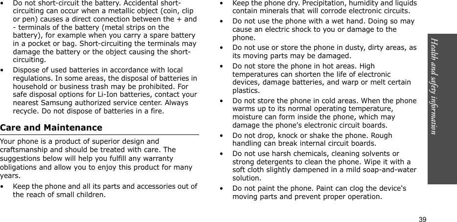 Health and safety information  39• Do not short-circuit the battery. Accidental short- circuiting can occur when a metallic object (coin, clip or pen) causes a direct connection between the + and - terminals of the battery (metal strips on the battery), for example when you carry a spare battery in a pocket or bag. Short-circuiting the terminals may damage the battery or the object causing the short-circuiting.• Dispose of used batteries in accordance with local regulations. In some areas, the disposal of batteries in household or business trash may be prohibited. For safe disposal options for Li-Ion batteries, contact your nearest Samsung authorized service center. Always recycle. Do not dispose of batteries in a fire.Care and MaintenanceYour phone is a product of superior design and craftsmanship and should be treated with care. The suggestions below will help you fulfill any warranty obligations and allow you to enjoy this product for many years.• Keep the phone and all its parts and accessories out of the reach of small children.• Keep the phone dry. Precipitation, humidity and liquids contain minerals that will corrode electronic circuits.• Do not use the phone with a wet hand. Doing so may cause an electric shock to you or damage to the phone.• Do not use or store the phone in dusty, dirty areas, as its moving parts may be damaged.• Do not store the phone in hot areas. High temperatures can shorten the life of electronic devices, damage batteries, and warp or melt certain plastics.• Do not store the phone in cold areas. When the phone warms up to its normal operating temperature, moisture can form inside the phone, which may damage the phone&apos;s electronic circuit boards.• Do not drop, knock or shake the phone. Rough handling can break internal circuit boards.• Do not use harsh chemicals, cleaning solvents or strong detergents to clean the phone. Wipe it with a soft cloth slightly dampened in a mild soap-and-water solution.• Do not paint the phone. Paint can clog the device&apos;s moving parts and prevent proper operation.