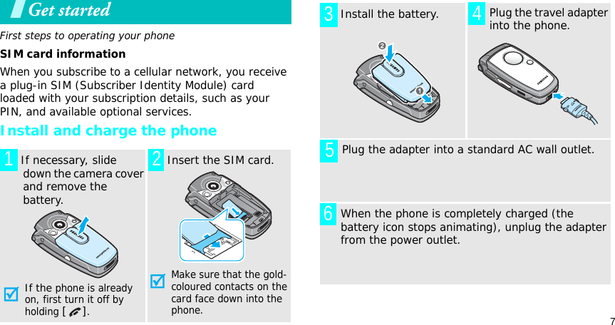 7Get startedFirst steps to operating your phoneSIM card informationWhen you subscribe to a cellular network, you receive a plug-in SIM (Subscriber Identity Module) card loaded with your subscription details, such as your PIN, and available optional services.Install and charge the phone  If necessary, slide down the camera cover and remove the battery.If the phone is already on, first turn it off by holding [].   Insert the SIM card.Make sure that the gold-coloured contacts on the card face down into the phone.1 2  Install the battery.     Plug the travel adapter into the phone.       Plug the adapter into a standard AC wall outlet. When the phone is completely charged (the battery icon stops animating), unplug the adapter from the power outlet.3456