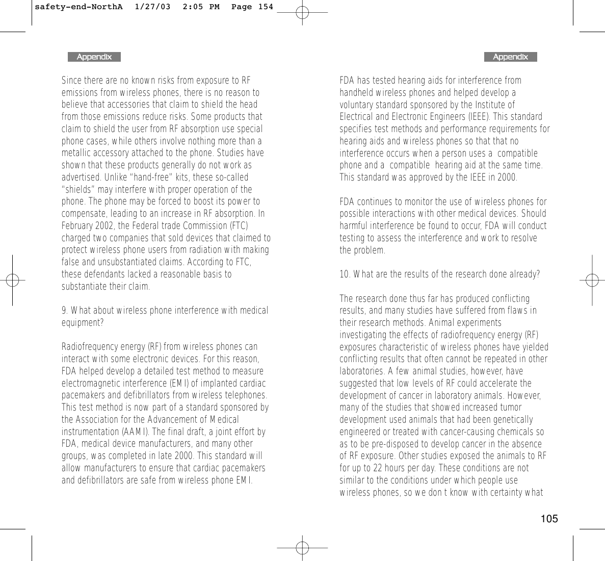 155FDA has tested hearing aids for interference fromhandheld wireless phones and helped develop avoluntary standard sponsored by the Institute ofElectrical and Electronic Engineers (IEEE). This standardspecifies test methods and performance requirements forhearing aids and wireless phones so that that nointerference occurs when a person uses a  compatiblephone and a  compatible  hearing aid at the same time.This standard was approved by the IEEE in 2000.FDA continues to monitor the use of wireless phones forpossible interactions with other medical devices. Shouldharmful interference be found to occur, FDA will conducttesting to assess the interference and work to resolvethe problem.10. What are the results of the research done already?The research done thus far has produced conflictingresults, and many studies have suffered from flaws intheir research methods. Animal experimentsinvestigating the effects of radiofrequency energy (RF)exposures characteristic of wireless phones have yieldedconflicting results that often cannot be repeated in otherlaboratories. A few animal studies, however, havesuggested that low levels of RF could accelerate thedevelopment of cancer in laboratory animals. However,many of the studies that showed increased tumordevelopment used animals that had been geneticallyengineered or treated with cancer-causing chemicals soas to be pre-disposed to develop cancer in the absenceof RF exposure. Other studies exposed the animals to RFfor up to 22 hours per day. These conditions are notsimilar to the conditions under which people usewireless phones, so we don t know with certainty what154Since there are no known risks from exposure to RFemissions from wireless phones, there is no reason tobelieve that accessories that claim to shield the headfrom those emissions reduce risks. Some products thatclaim to shield the user from RF absorption use specialphone cases, while others involve nothing more than ametallic accessory attached to the phone. Studies haveshown that these products generally do not work asadvertised. Unlike “hand-free” kits, these so-called“shields” may interfere with proper operation of thephone. The phone may be forced to boost its power tocompensate, leading to an increase in RF absorption. InFebruary 2002, the Federal trade Commission (FTC)charged two companies that sold devices that claimed toprotect wireless phone users from radiation with makingfalse and unsubstantiated claims. According to FTC,these defendants lacked a reasonable basis tosubstantiate their claim.9. What about wireless phone interference with medicalequipment?Radiofrequency energy (RF) from wireless phones caninteract with some electronic devices. For this reason,FDA helped develop a detailed test method to measureelectromagnetic interference (EMI) of implanted cardiacpacemakers and defibrillators from wireless telephones.This test method is now part of a standard sponsored bythe Association for the Advancement of Medicalinstrumentation (AAMI). The final draft, a joint effort byFDA, medical device manufacturers, and many othergroups, was completed in late 2000. This standard willallow manufacturers to ensure that cardiac pacemakersand defibrillators are safe from wireless phone EMI.AAppppeennddiixxAAppppeennddiixxsafety-end-NorthA  1/27/03  2:05 PM  Page 154105