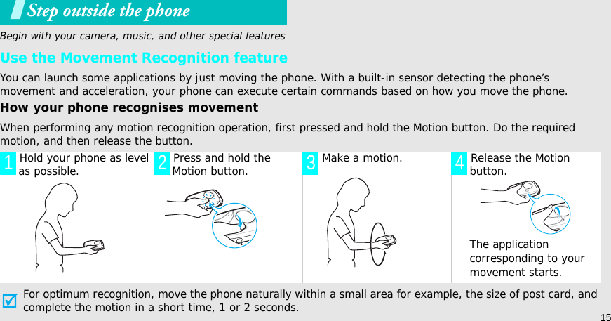 15Step outside the phoneBegin with your camera, music, and other special featuresUse the Movement Recognition featureYou can launch some applications by just moving the phone. With a built-in sensor detecting the phone’s movement and acceleration, your phone can execute certain commands based on how you move the phone.How your phone recognises movementWhen performing any motion recognition operation, first pressed and hold the Motion button. Do the required motion, and then release the button.For optimum recognition, move the phone naturally within a small area for example, the size of post card, and complete the motion in a short time, 1 or 2 seconds. Hold your phone as level as possible.  Press and hold the Motion button.  Make a motion.  Release the Motion button.The application corresponding to your movement starts.1 2 3 4