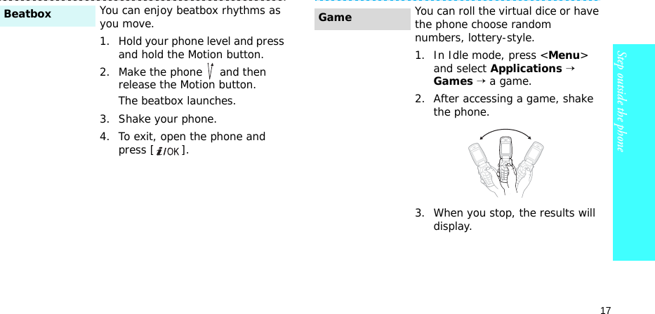 17Step outside the phoneYou can enjoy beatbox rhythms as you move. 1. Hold your phone level and press and hold the Motion button.2. Make the phone   and then release the Motion button.The beatbox launches.3. Shake your phone.4. To exit, open the phone and press [ ].BeatboxYou can roll the virtual dice or have the phone choose random numbers, lottery-style.1. In Idle mode, press &lt;Menu&gt; and select Applications → Games → a game.2. After accessing a game, shake the phone.3. When you stop, the results will display.Game